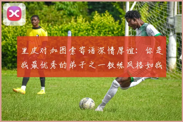 里皮对加图索寄语深情厚谊：你是我最优秀的弟子之一教练风格如我般出色