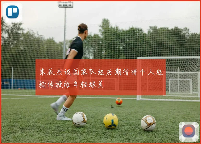 朱辰杰谈国家队经历期待将个人经验传授给年轻球员