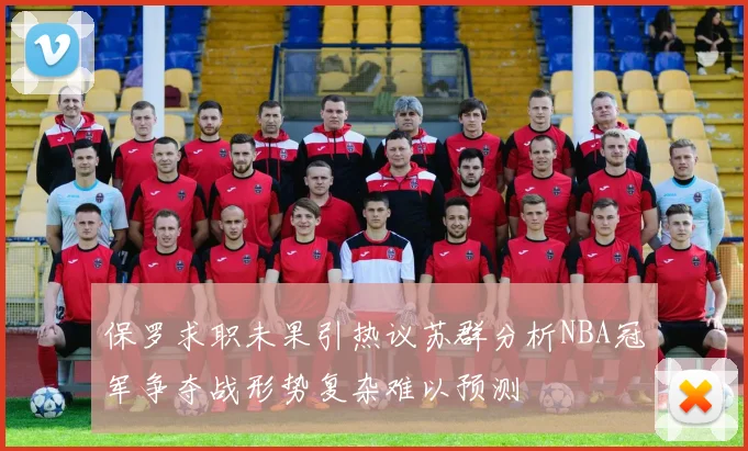 保罗求职未果引热议苏群分析NBA冠军争夺战形势复杂难以预测