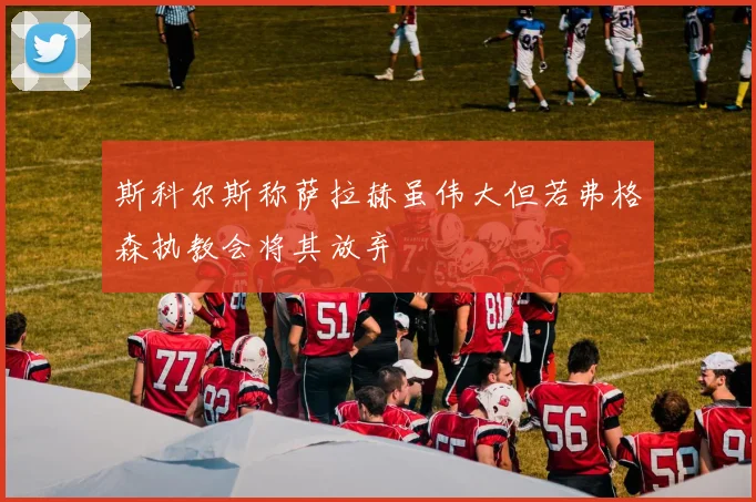 斯科尔斯称萨拉赫虽伟大但若弗格森执教会将其放弃