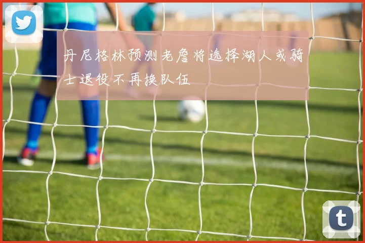 丹尼格林预测老詹将选择湖人或骑士退役不再换队伍