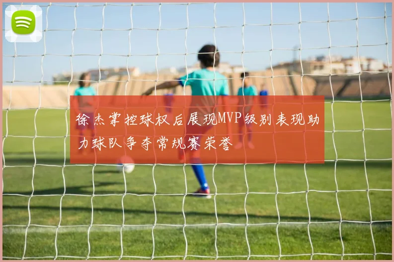 徐杰掌控球权后展现MVP级别表现助力球队争夺常规赛荣誉