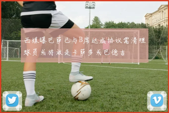西媒曝巴萨已与B席达成协议需清理球员或将放走卡萨多或巴德吉