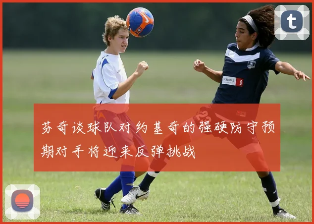 芬奇谈球队对约基奇的强硬防守预期对手将迎来反弹挑战