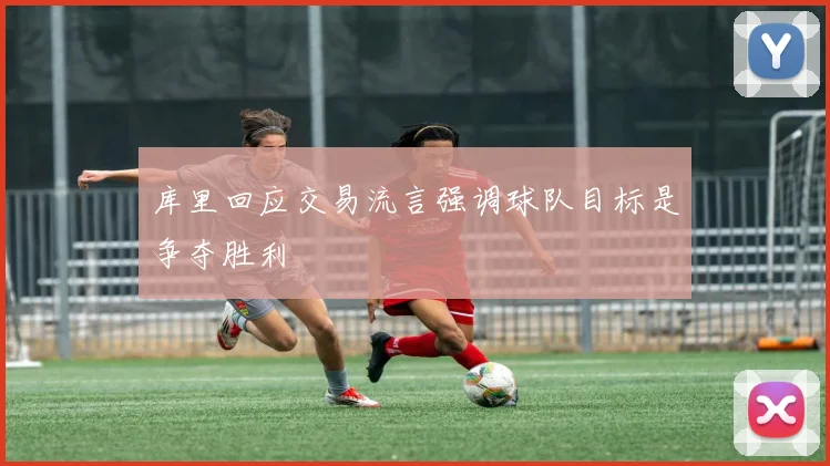 库里回应交易流言强调球队目标是争夺胜利