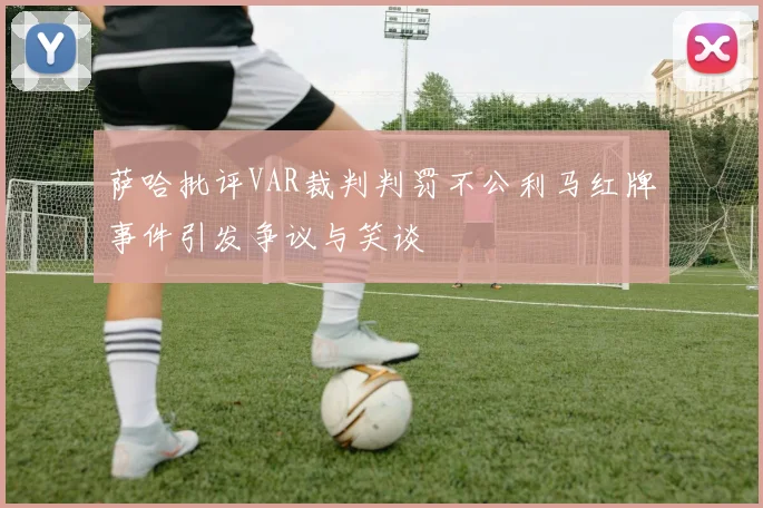 萨哈批评VAR裁判判罚不公利马红牌事件引发争议与笑谈