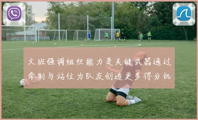 文班强调组织能力是关键武器通过牵制与站位为队友创造更多得分机会