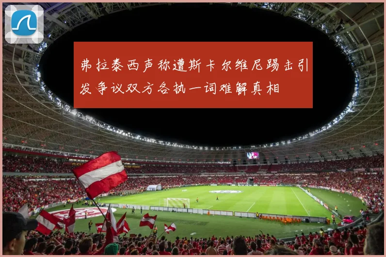 弗拉泰西声称遭斯卡尔维尼踢击引发争议双方各执一词难解真相