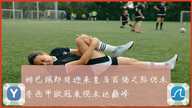 姆巴佩即将迎来皇马百场之际仍未夺西甲欧冠表现未达巅峰