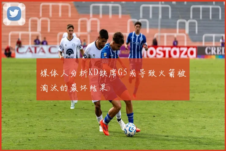 媒体人分析KD缺席G5或导致火箭被淘汰的最坏结果