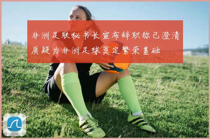 非洲足联秘书长宣布辞职称已澄清质疑为非洲足球奠定繁荣基础