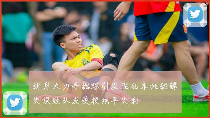 新月大力手抛球引发混乱本托犹豫失误致队友受损绝平失利