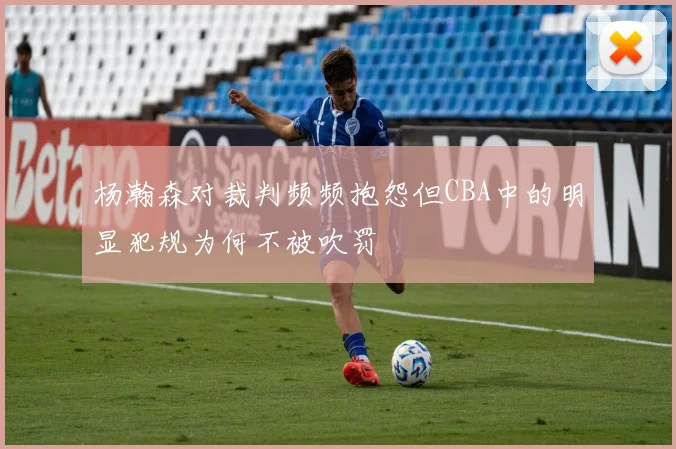 杨瀚森对裁判频频抱怨但CBA中的明显犯规为何不被吹罚