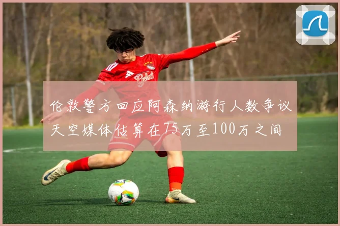 伦敦警方回应阿森纳游行人数争议天空媒体估算在75万至100万之间