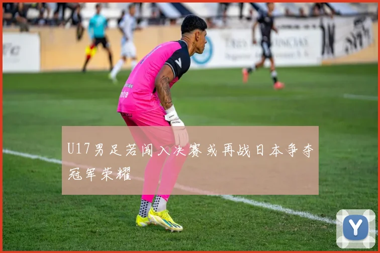 U17男足若闯入决赛或再战日本争夺冠军荣耀