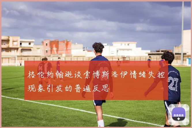 格伦约翰逊谈索博斯洛伊情绪失控现象引发的普遍反思