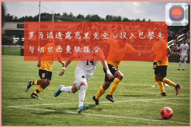 罗马诺透露恩里克全心投入巴黎未与切尔西曼联接洽