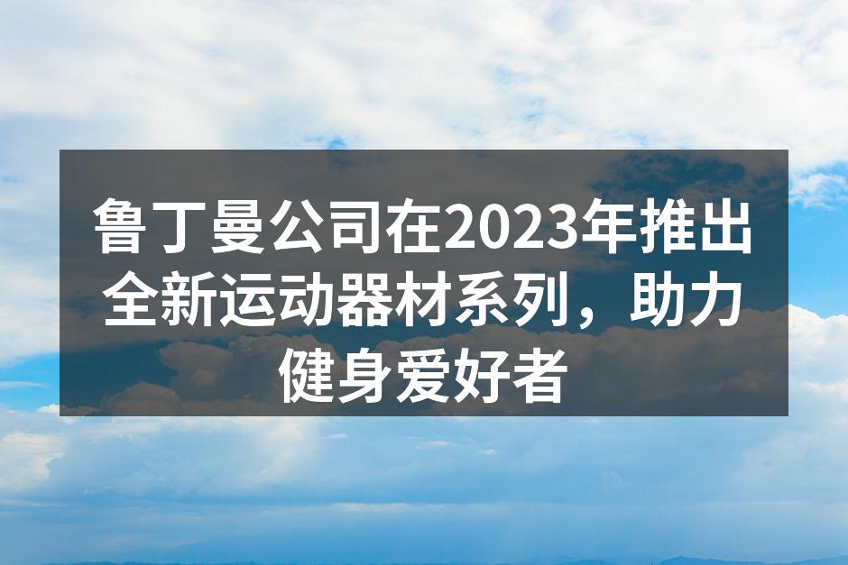 鲁丁曼公司在2023年推出全新运动器材系列，助力健身爱好者